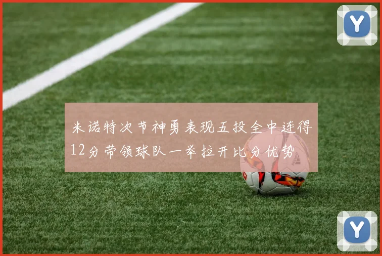 米诺特次节神勇表现五投全中连得12分带领球队一举拉开比分优势