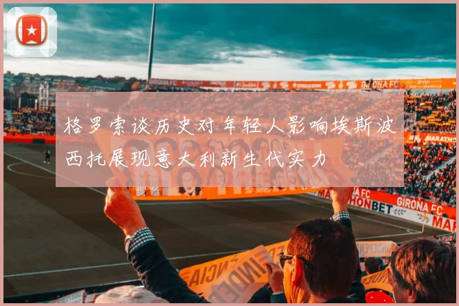 格罗索谈历史对年轻人影响埃斯波西托展现意大利新生代实力