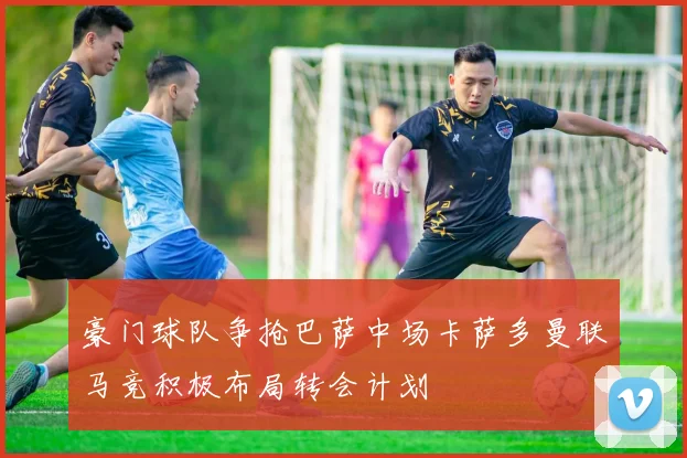 豪门球队争抢巴萨中场卡萨多曼联马竞积极布局转会计划