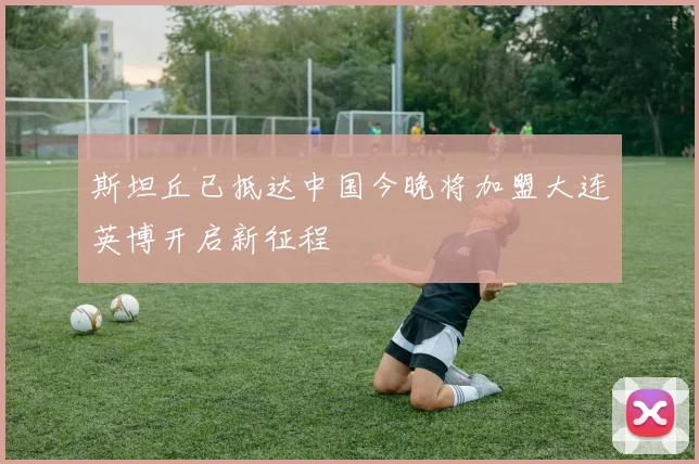 斯坦丘已抵达中国今晚将加盟大连英博开启新征程