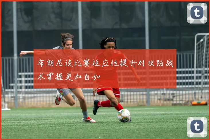 布朗尼谈比赛适应性提升对攻防战术掌握更加自如