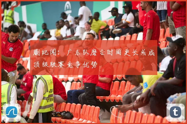 蒯纪闻：广东队磨合时间更长或成顶级联赛竞争优势