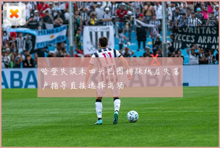 哈登失误未回头巴图姆踩线后失落卢指导直接选择离场