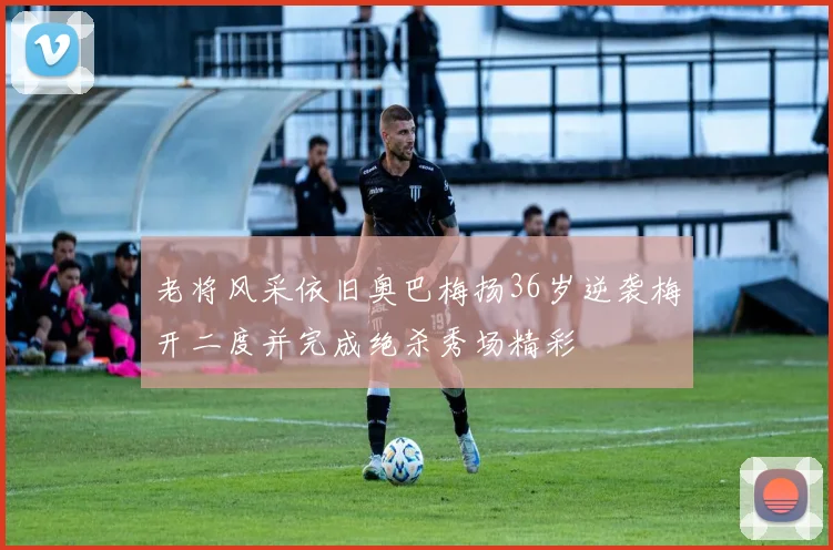 老将风采依旧奥巴梅扬36岁逆袭梅开二度并完成绝杀秀场精彩