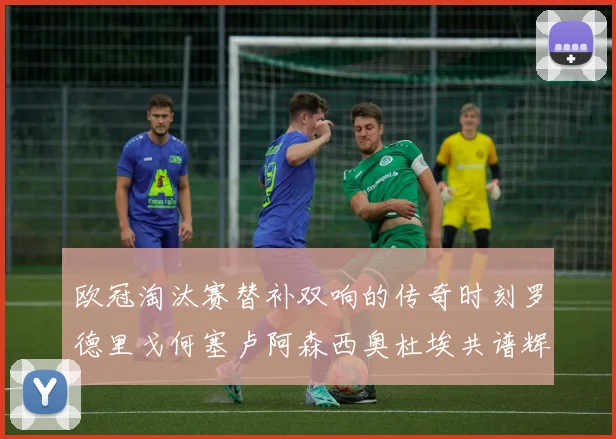 欧冠淘汰赛替补双响的传奇时刻罗德里戈何塞卢阿森西奥杜埃共谱辉煌