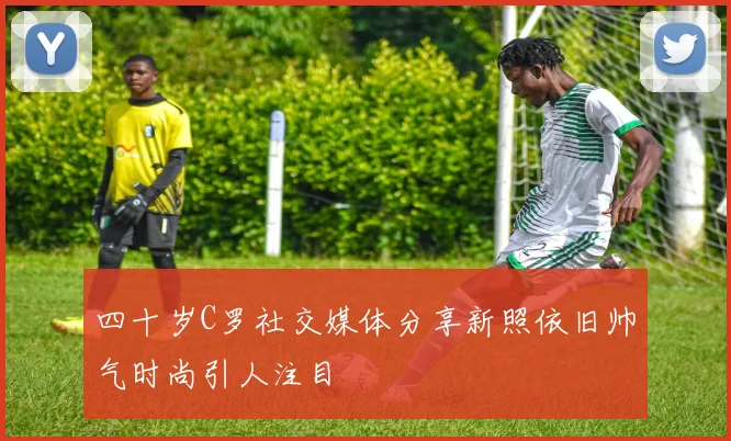 四十岁C罗社交媒体分享新照依旧帅气时尚引人注目