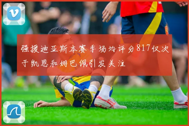 强援迪亚斯本赛季场均评分817仅次于凯恩和姆巴佩引发关注