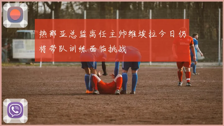 热那亚总监离任主帅维埃拉今日仍将带队训练面临挑战
