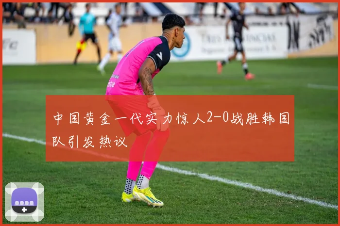 中国黄金一代实力惊人2-0战胜韩国队引发热议