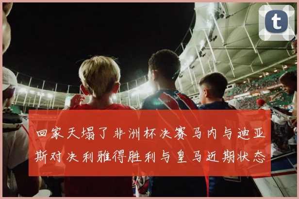 回家天塌了非洲杯决赛马内与迪亚斯对决利雅得胜利与皇马近期状态堪忧