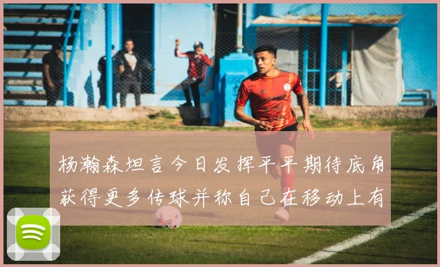 杨瀚森坦言今日发挥平平期待底角获得更多传球并称自己在移动上有所进步