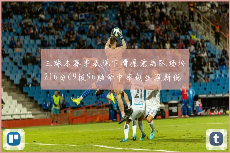 三球本赛季表现下滑愿意离队场均216分69板96助命中率创生涯新低