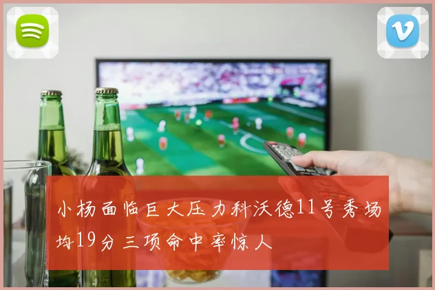 小杨面临巨大压力科沃德11号秀场均19分三项命中率惊人