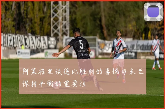 阿莱格里谈德比胜利的喜悦与米兰保持平衡的重要性