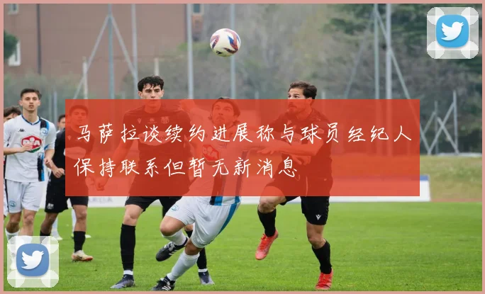 马萨拉谈续约进展称与球员经纪人保持联系但暂无新消息