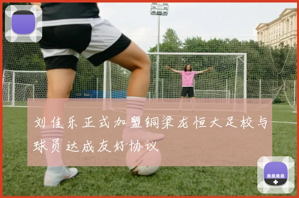 刘佳乐正式加盟铜梁龙恒大足校与球员达成友好协议