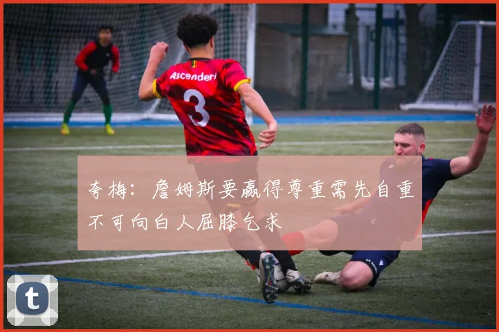夸梅：詹姆斯要赢得尊重需先自重不可向白人屈膝乞求