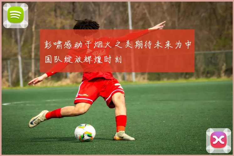 彭啸感动于烟火之美期待未来为中国队绽放辉煌时刻