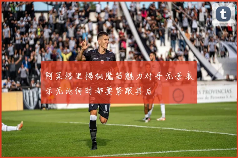 阿莱格里揭秘魔笛魅力对手无奈表示无论何时都要紧跟其后