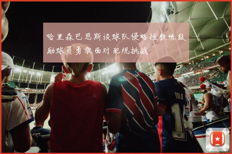 哈里森巴恩斯谈球队侵略性教练鼓励球员勇敢面对犯规挑战