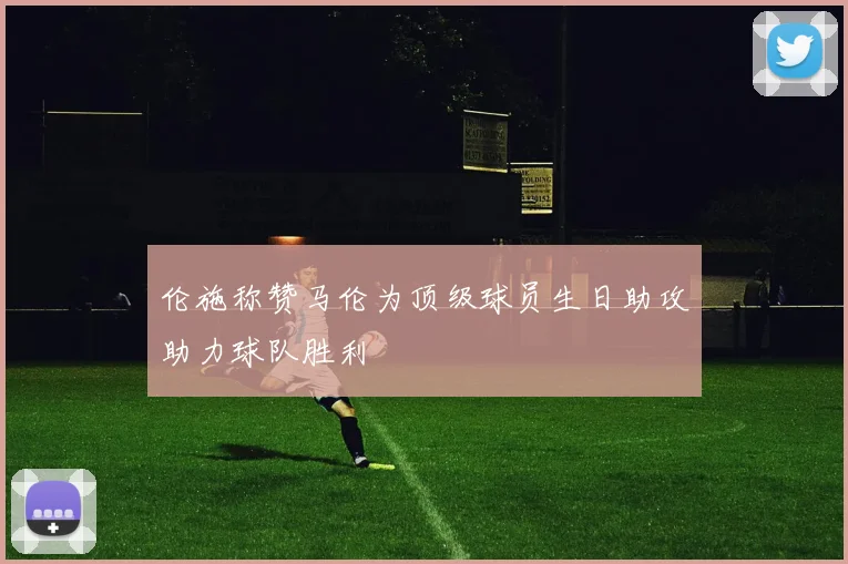 伦施称赞马伦为顶级球员生日助攻助力球队胜利
