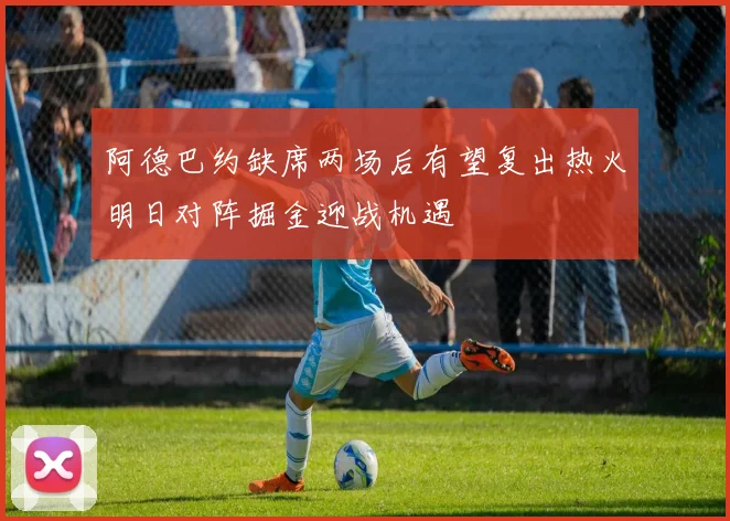 阿德巴约缺席两场后有望复出热火明日对阵掘金迎战机遇