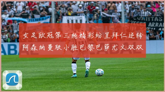 女足欧冠第三轮精彩纷呈拜仁逆转阿森纳曼联小胜巴黎巴萨尤文双双获胜