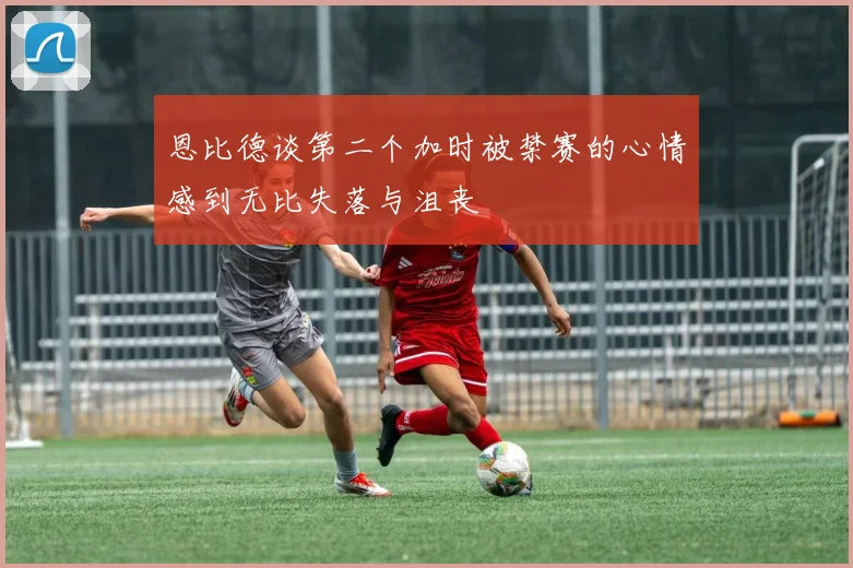 恩比德谈第二个加时被禁赛的心情感到无比失落与沮丧