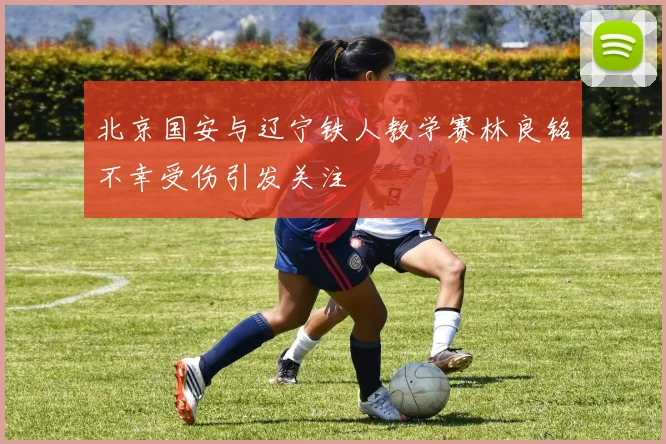 北京国安与辽宁铁人教学赛林良铭不幸受伤引发关注