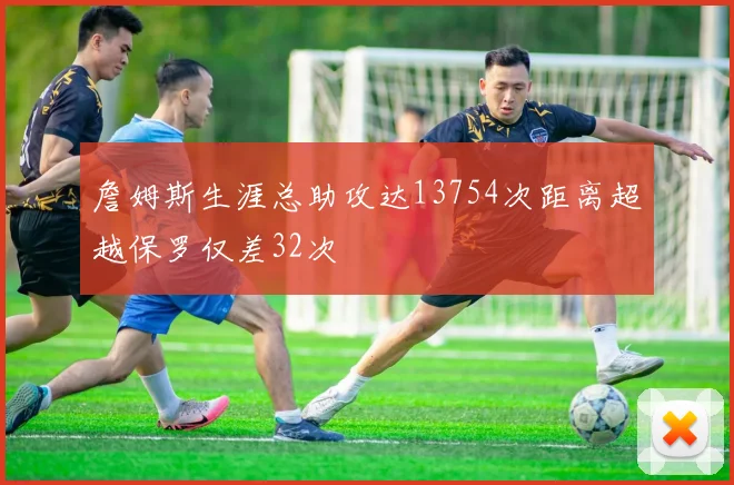 詹姆斯生涯总助攻达13754次距离超越保罗仅差32次