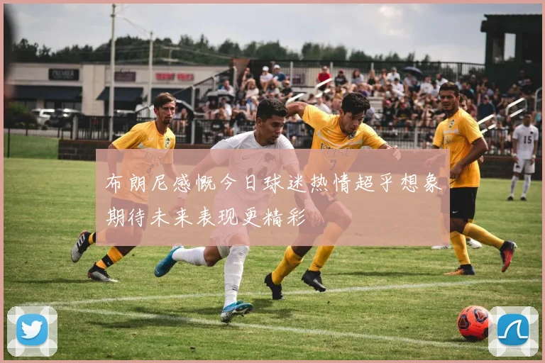 布朗尼感慨今日球迷热情超乎想象期待未来表现更精彩