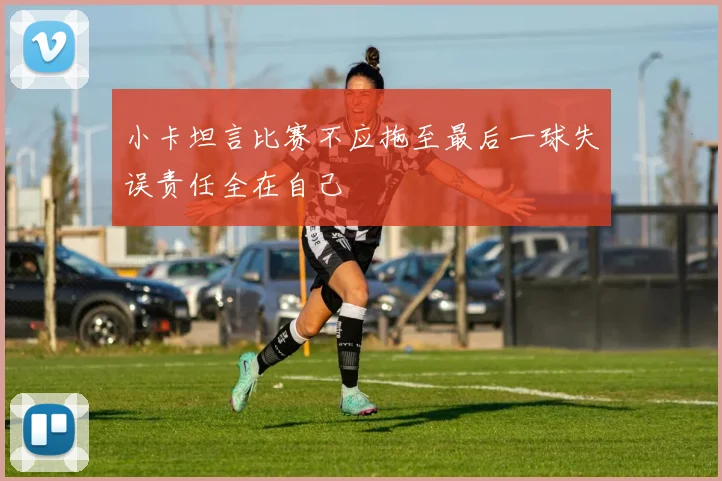 小卡坦言比赛不应拖至最后一球失误责任全在自己