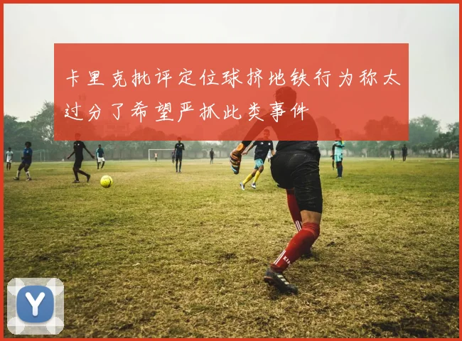 卡里克批评定位球挤地铁行为称太过分了希望严抓此类事件