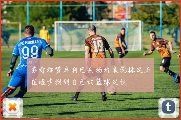 芬奇称赞库利巴利场均表现稳定正在逐步找到自己的篮球定位