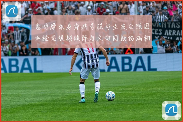 惠特摩尔身穿病号服与女友合照因血栓无限期缺阵与文班同款伤病相似