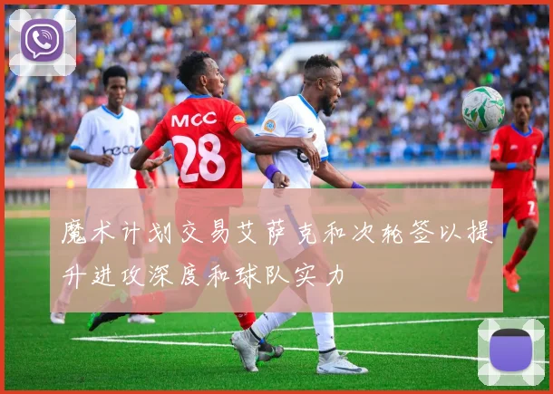 魔术计划交易艾萨克和次轮签以提升进攻深度和球队实力