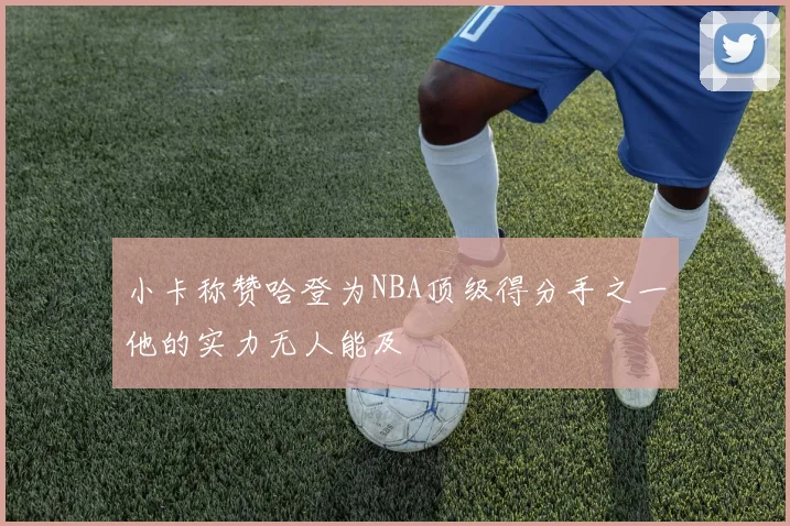小卡称赞哈登为NBA顶级得分手之一他的实力无人能及