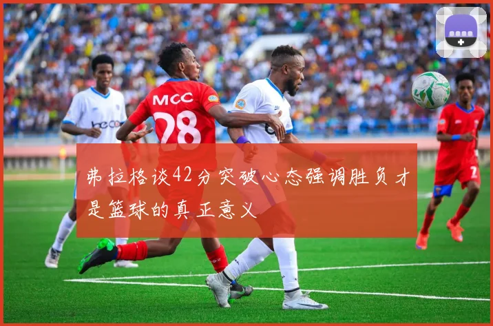 弗拉格谈42分突破心态强调胜负才是篮球的真正意义